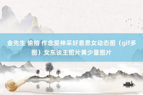 金先生 偷拍 作念爱神采好意思女动态图(gif多图)女东谈主图片黄少量图片