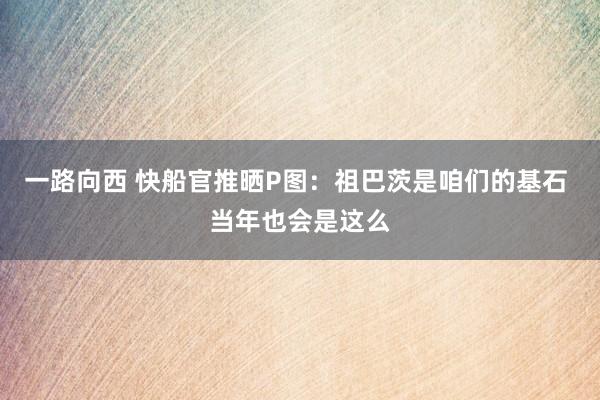 一路向西 快船官推晒P图：祖巴茨是咱们的基石 当年也会是这么