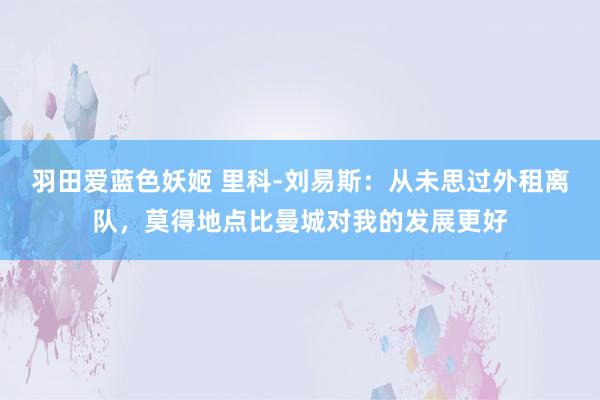 羽田爱蓝色妖姬 里科-刘易斯：从未思过外租离队，莫得地点比曼城对我的发展更好
