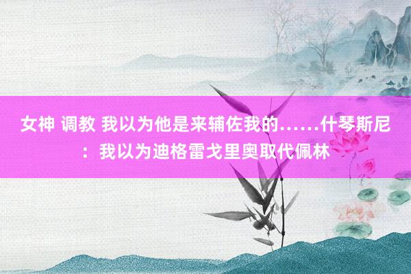 女神 调教 我以为他是来辅佐我的……什琴斯尼：我以为迪格雷戈里奥取代佩林