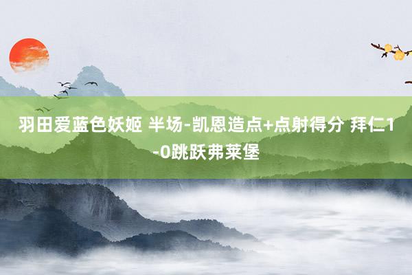 羽田爱蓝色妖姬 半场-凯恩造点+点射得分 拜仁1-0跳跃弗莱堡