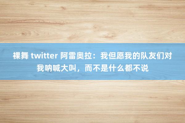 裸舞 twitter 阿雷奥拉：我但愿我的队友们对我呐喊大叫，而不是什么都不说
