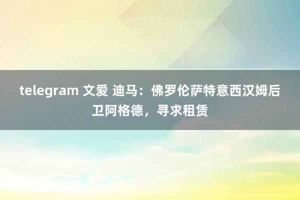 telegram 文爱 迪马：佛罗伦萨特意西汉姆后卫阿格德，寻求租赁
