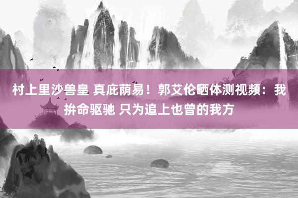 村上里沙兽皇 真庇荫易！郭艾伦晒体测视频：我拚命驱驰 只为追上也曾的我方
