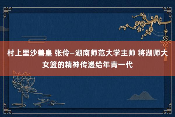村上里沙兽皇 张伶—湖南师范大学主帅 将湖师大女篮的精神传递给年青一代