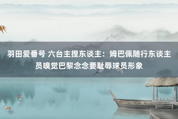 羽田爱番号 六台主捏东谈主：姆巴佩随行东谈主员嗅觉巴黎念念要耻辱球员形象