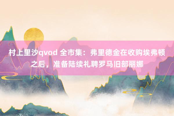 村上里沙qvod 全市集：弗里德金在收购埃弗顿之后，准备陆续礼聘罗马旧部丽娜
