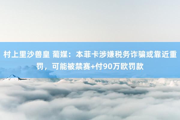 村上里沙兽皇 葡媒：本菲卡涉嫌税务诈骗或靠近重罚，可能被禁赛+付90万欧罚款