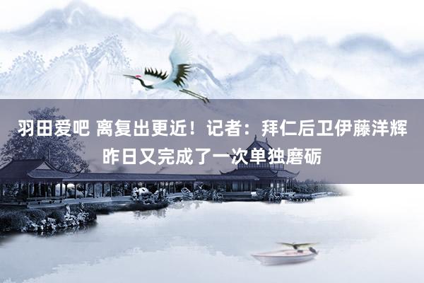 羽田爱吧 离复出更近！记者：拜仁后卫伊藤洋辉昨日又完成了一次单独磨砺