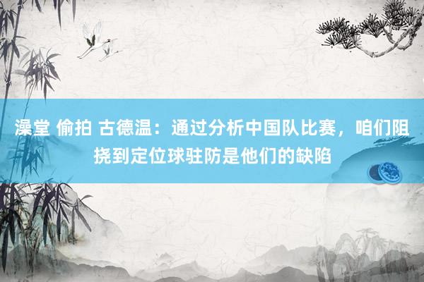 澡堂 偷拍 古德温：通过分析中国队比赛，咱们阻挠到定位球驻防是他们的缺陷