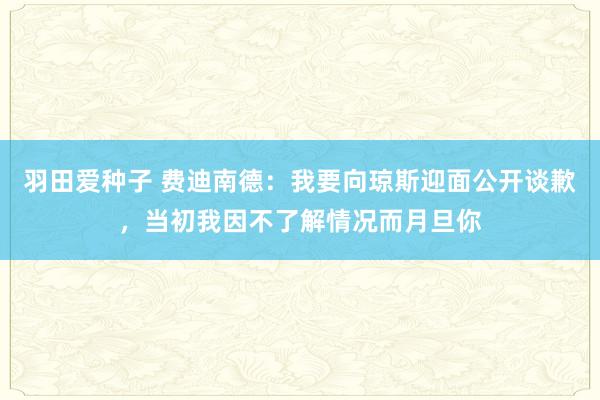 羽田爱种子 费迪南德：我要向琼斯迎面公开谈歉，当初我因不了解情况而月旦你