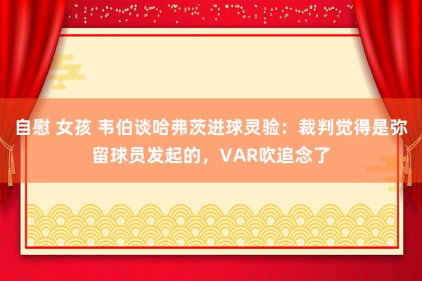 自慰 女孩 韦伯谈哈弗茨进球灵验：裁判觉得是弥留球员发起的，VAR吹追念了