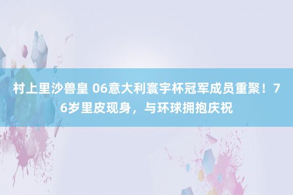 村上里沙兽皇 06意大利寰宇杯冠军成员重聚！76岁里皮现身，与环球拥抱庆祝