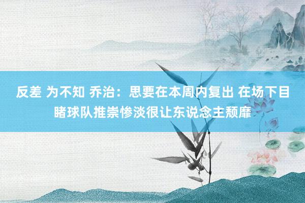 反差 为不知 乔治：思要在本周内复出 在场下目睹球队推崇惨淡很让东说念主颓靡