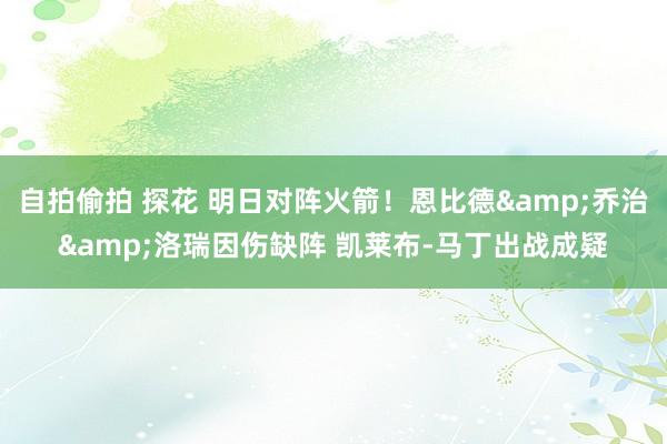 自拍偷拍 探花 明日对阵火箭！恩比德&乔治&洛瑞因伤缺阵 凯莱布-马丁出战成疑