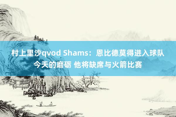 村上里沙qvod Shams：恩比德莫得进入球队今天的磨砺 他将缺席与火箭比赛