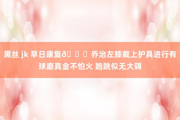 黑丝 jk 早日康复🙏乔治左膝戴上护具进行有球磨真金不怕火 跑跳似无大碍