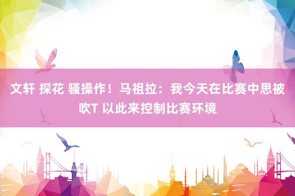 文轩 探花 骚操作！马祖拉：我今天在比赛中思被吹T 以此来控制比赛环境