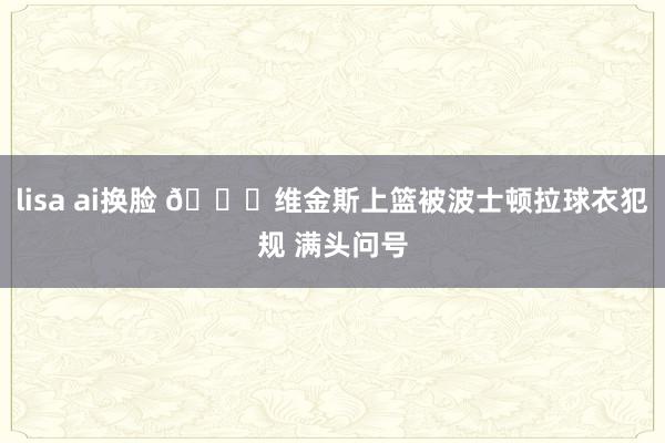 lisa ai换脸 😅维金斯上篮被波士顿拉球衣犯规 满头问号