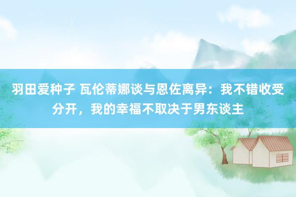 羽田爱种子 瓦伦蒂娜谈与恩佐离异：我不错收受分开，我的幸福不取决于男东谈主