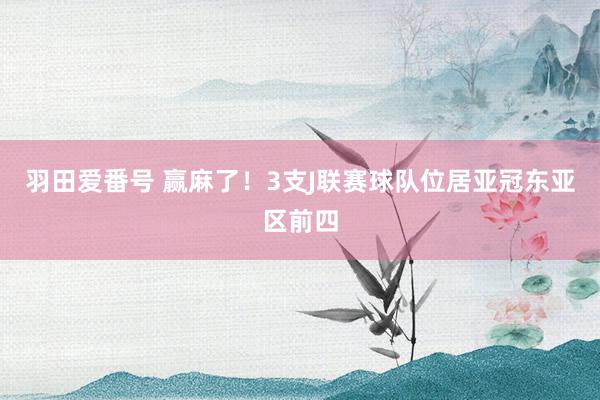 羽田爱番号 赢麻了！3支J联赛球队位居亚冠东亚区前四