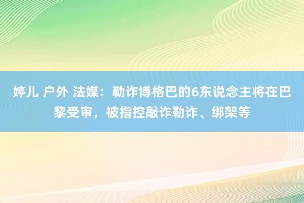 婷儿 户外 法媒：勒诈博格巴的6东说念主将在巴黎受审，被指控敲诈勒诈、绑架等