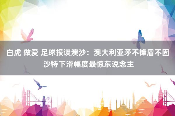 白虎 做爱 足球报谈澳沙：澳大利亚矛不锋盾不固 沙特下滑幅度最惊东说念主