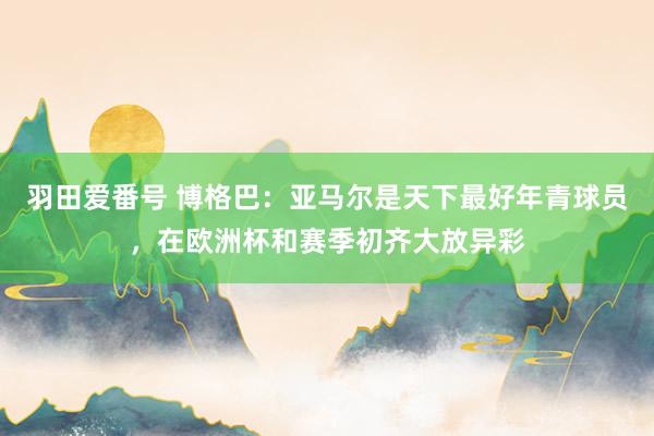 羽田爱番号 博格巴：亚马尔是天下最好年青球员，在欧洲杯和赛季初齐大放异彩