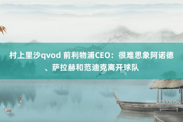 村上里沙qvod 前利物浦CEO：很难思象阿诺德、萨拉赫和范迪克离开球队