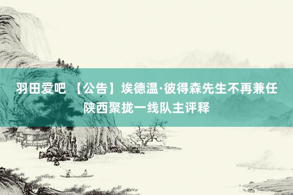 羽田爱吧 【公告】埃德温·彼得森先生不再兼任陕西聚拢一线队主评释