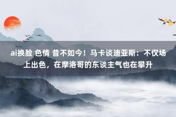 ai换脸 色情 昔不如今！马卡谈迪亚斯：不仅场上出色，在摩洛哥的东谈主气也在攀升