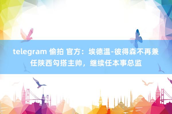 telegram 偷拍 官方：埃德温-彼得森不再兼任陕西勾搭主帅，继续任本事总监