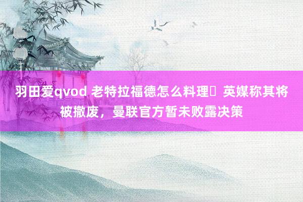 羽田爱qvod 老特拉福德怎么料理❓英媒称其将被撤废，曼联官方暂未败露决策