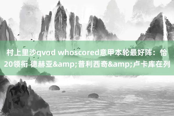 村上里沙qvod whoscored意甲本轮最好阵：恰20领衔 德赫亚&普利西奇&卢卡库在列