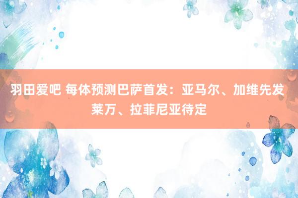 羽田爱吧 每体预测巴萨首发：亚马尔、加维先发 莱万、拉菲尼亚待定