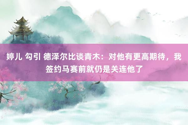婷儿 勾引 德泽尔比谈青木：对他有更高期待，我签约马赛前就仍是关连他了