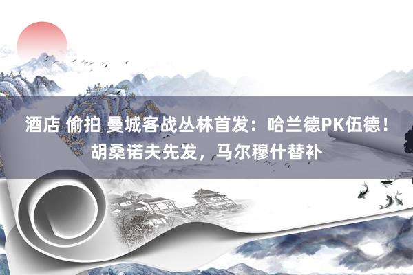 酒店 偷拍 曼城客战丛林首发：哈兰德PK伍德！胡桑诺夫先发，马尔穆什替补