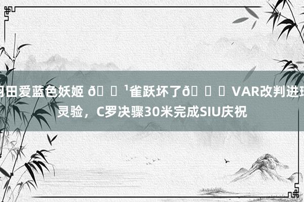 羽田爱蓝色妖姬 📹雀跃坏了😁VAR改判进球灵验，C罗决骤30米完成SIU庆祝