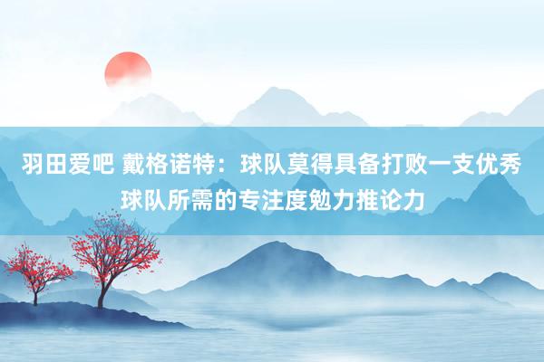 羽田爱吧 戴格诺特：球队莫得具备打败一支优秀球队所需的专注度勉力推论力