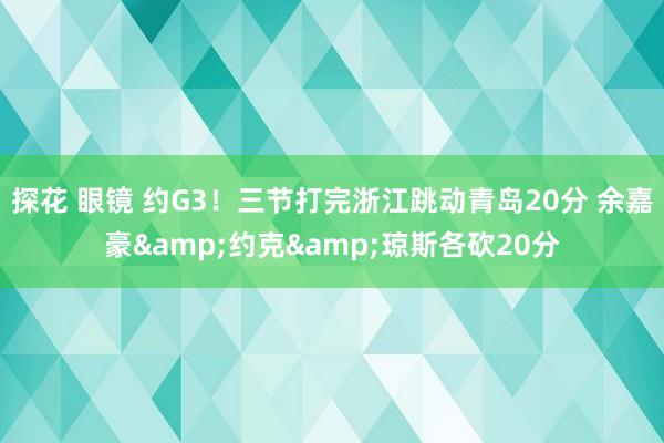 探花 眼镜 约G3！三节打完浙江跳动青岛20分 余嘉豪&约克&琼斯各砍20分
