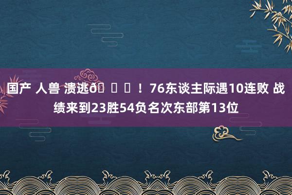 国产 人兽 溃逃😑！76东谈主际遇10连败 战绩来到23胜54负名次东部第13位