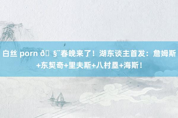 白丝 porn 🧨春晚来了！湖东谈主首发：詹姆斯+东契奇+里夫斯+八村塁+海斯！