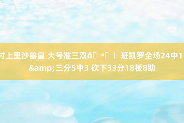 村上里沙兽皇 大号准三双🪄！班凯罗全场24中11&三分5中3 砍下33分18板8助