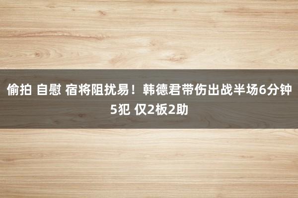 偷拍 自慰 宿将阻扰易！韩德君带伤出战半场6分钟5犯 仅2板2助