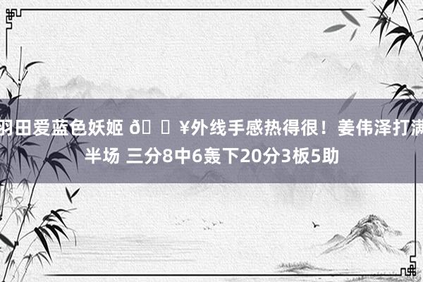 羽田爱蓝色妖姬 🔥外线手感热得很！姜伟泽打满半场 三分8中6轰下20分3板5助