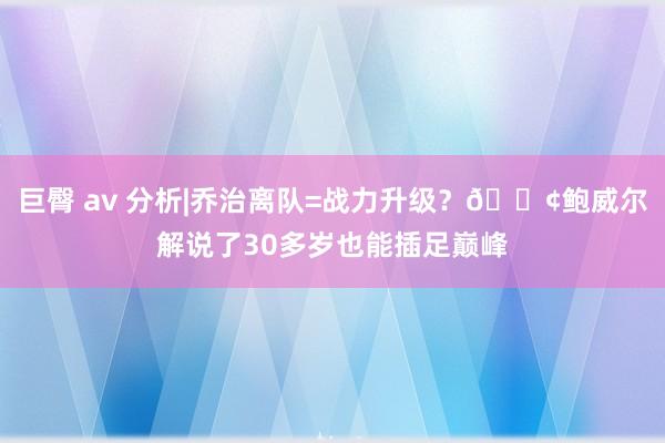巨臀 av 分析|乔治离队=战力升级？🚢鲍威尔解说了30多岁也能插足巅峰