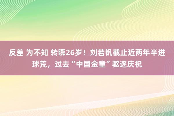 反差 为不知 转瞬26岁！刘若钒截止近两年半进球荒，过去“中国金童”驱逐庆祝