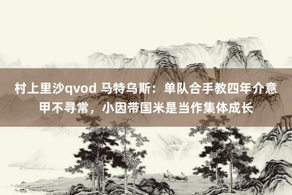 村上里沙qvod 马特乌斯：单队合手教四年介意甲不寻常，小因带国米是当作集体成长