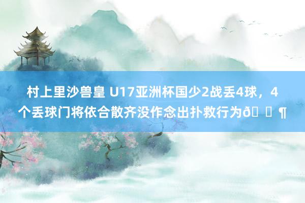 村上里沙兽皇 U17亚洲杯国少2战丢4球，4个丢球门将依合散齐没作念出扑救行为😶