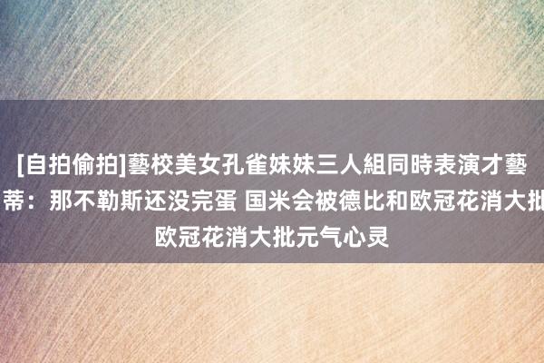 [自拍偷拍]藝校美女孔雀妹妹三人組同時表演才藝 巴尔扎雷蒂：那不勒斯还没完蛋 国米会被德比和欧冠花消大批元气心灵